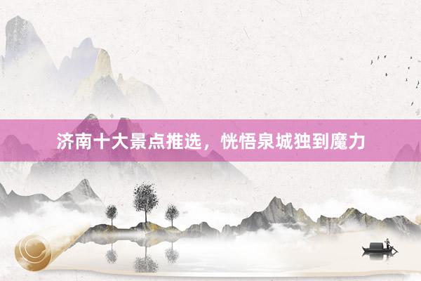 济南十大景点推选，恍悟泉城独到魔力