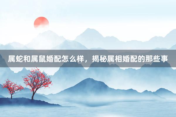 属蛇和属鼠婚配怎么样，揭秘属相婚配的那些事