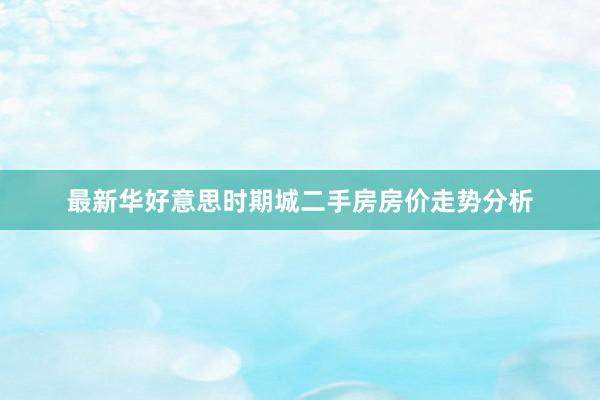 最新华好意思时期城二手房房价走势分析