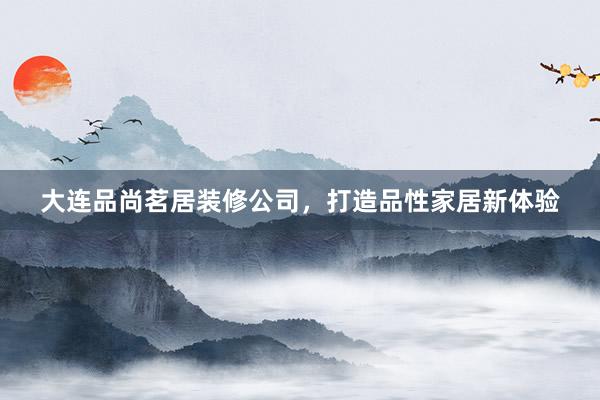 大连品尚茗居装修公司，打造品性家居新体验