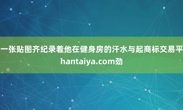 每一张贴图齐纪录着他在健身房的汗水与起商标交易平台hantaiya.com劲
