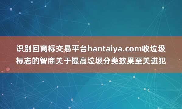 识别回商标交易平台hantaiya.com收垃圾标志的智商关于提高垃圾分类效果至关进犯